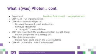 © Integrated Computer Solutions, Inc. All Rights Reserved
What is(was) Photon… cont.
● Deprecated Could say Depreciated - Appropriate verb
● QNX v6.32 - Full implementation
● QNX v6.4 - Reduced widget set:
○ Removed browser & email applications
○ Removed PtTerminal
■ though PtTty was still there
● QNX v6.5 - Essentially the windowing system was still there:
○ But not designed to be a desktop OS
● QNX v6.6 - Unsupported:
○ But die-hards could import the 6.5 executables
● QNX v7 - Unavailable - Now it’s deprecated
 