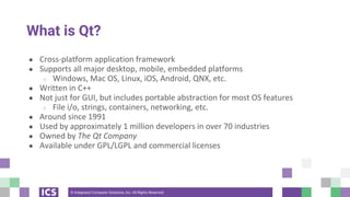 © Integrated Computer Solutions, Inc. All Rights Reserved
What is Qt?
● Cross-platform application framework
● Supports all major desktop, mobile, embedded platforms
○ Windows, Mac OS, Linux, iOS, Android, QNX, etc.
● Written in C++
● Not just for GUI, but includes portable abstraction for most OS features
○ File i/o, strings, containers, networking, etc.
● Around since 1991
● Used by approximately 1 million developers in over 70 industries
● Owned by The Qt Company
● Available under GPL/LGPL and commercial licenses
 