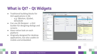 © Integrated Computer Solutions, Inc. All Rights Reserved
What is Qt? - Qt Widgets
● Traditional building blocks for
GUI applications in Qt:
○ e.g. QButton, QLabel,
QTextEdit
● Can use Qt Designer - a GUI
builder for designing dialogs and
screens
● Have native look on each
platform
● Originally designed for desktop
applications, but also usable on
mobile and embedded.
 