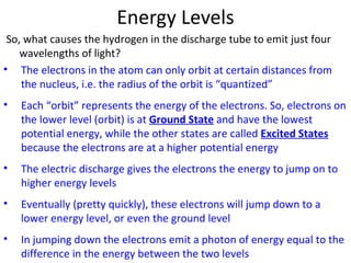 Energy Levels So, what causes the hydrogen in the discharge tube to emit just four wavelengths of light? The electrons in the atom can only orbit at certain distances from the nucleus, i.e. the radius of the orbit is “quantized” Each “orbit” represents the energy of the electrons. So, electrons on the lower level (orbit) is at  Ground State  and have the lowest potential energy, while the other states are called  Excited States  because the electrons are at a higher potential energy The electric discharge gives the electrons the energy to jump on to higher energy levels Eventually (pretty quickly), these electrons will jump down to a lower energy level, or even the ground level In jumping down the electrons emit a photon of energy equal to the difference in the energy between the two levels 