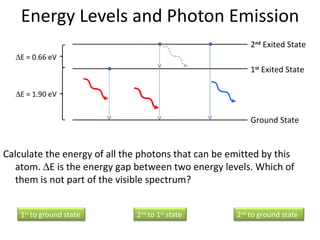 Energy Levels and Photon Emission Calculate the energy of all the photons that can be emitted by this atom.   E is the energy gap between two energy levels. Which of them is not part of the visible spectrum?  E = 0.66 eV  E = 1.90 eV Ground State 1 st  Exited State 2 nd  Exited State 1 st  to ground state 2 nd  to 1 st  state 2 nd  to ground state 