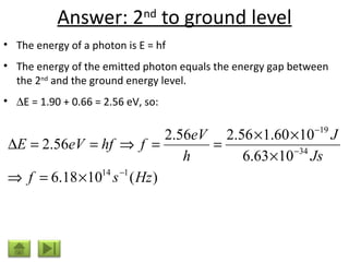 Answer: 2 nd  to ground level The energy of a photon is E = hf The energy of the emitted photon equals the energy gap between the 2 nd  and the ground energy level.   E = 1.90 + 0.66 = 2.56 eV, so: 