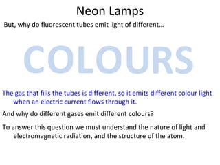 Neon Lamps But, why do fluorescent tubes emit light of different… The gas that fills the tubes is different, so it emits different colour light when an electric current flows through it. C O L O U R S And why do different gases emit different colours? To answer this question we must understand the nature of light and electromagnetic radiation, and the structure of the atom. 