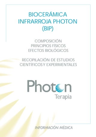 BIOCERÁMICA
INFRARROJA PHOTON
       (BIP)

       COMPOSICIÓN
     PRINCIPIOS FÍSICOS
    EFECTOS BIOLÓGICOS

 RECOPILACIÓN DE ESTUDIOS
CIENTÍFICOS Y EXPERIMENTALES




                 Terapia




       INFORMACIÓN MÉDICA
 