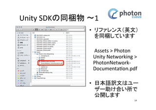 Unity SDKの同梱物 〜1
• リファレンス（英
文）を同梱してい
ます
Assets > Photon
Unity Networking >
PhotonNetworkDocumentation.pdf
• 日本語訳文はユー
ザー助け合い所で
公開します
14

 