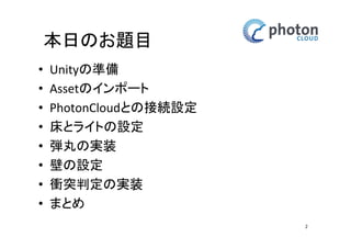 本日のお題目
•
•
•
•
•
•
•
•

Unityの準備
Assetのインポート
PhotonCloudとの接続設定
床とライトの設定
弾丸の実装
壁の設定
衝突判定の実装
まとめ
2

 