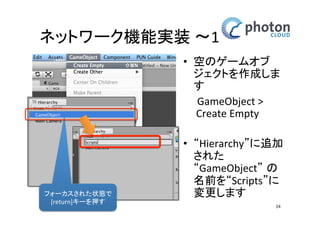 ネットワーク機能実装 〜1
• 空のゲームオブ
ジェクトを作成し
ます
GameObject >
Create Empty

フォーカスされた状態
で [return]キーを押す

• “Hierarchy”に追加
された
“GameObject” の名
前を“Scripts”に変
更します
24

 