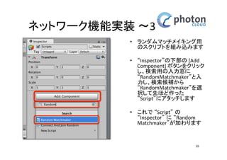 ネットワーク機能実装 〜3
• ランダムマッチメイキング
用のスクリプトを組み込み
ます
• “Inspector”の下部の [Add
Component] ボタンをク
リックし、検索用の入力窓
に “RandomMatchmaker”と
入力し、検索候補から
“RandomMatchmaker”を選
択して先ほど作った
“Script”にアタッチします
• これで “Script” の
“Inspector” に “Random
Matchmaker”が加わります
26

 