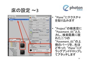 床の設定 〜3
• “Plane”にテクスチャ
を貼り込みます
• “Project”の検索窓に
“Pavement_01”と入
力し、検索結果に現
れた二つの
“Pavement_01”の上
側のパーツを、先ほ
ど作った “Plane”に
ドラッグアンドド
ロップしてアタッチ
します
29

 
