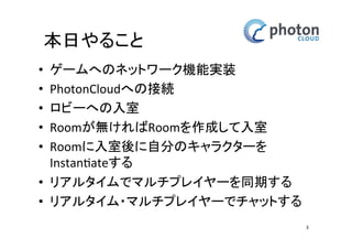 本日やること
•
•
•
•
•

ゲームへのネットワーク機能実装
PhotonCloudへの接続
ロビーへの入室
Roomが無ければRoomを作成して入室
Roomに入室後に自分のキャラクターを
Instantiateする

• リアルタイムでマルチプレイヤーを同期す
る
• リアルタイム・マルチプレイヤーでチャッ
トする

3

 