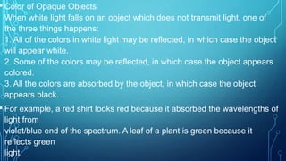 • Color of Opaque Objects
When white light falls on an object which does not transmit light, one of
the three things happens:
1. All of the colors in white light may be reflected, in which case the object
will appear white.
2. Some of the colors may be reflected, in which case the object appears
colored.
3. All the colors are absorbed by the object, in which case the object
appears black.
• For example, a red shirt looks red because it absorbed the wavelengths of
light from
violet/blue end of the spectrum. A leaf of a plant is green because it
reflects green
light.
 