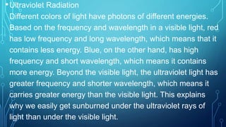 •Ultraviolet Radiation
Different colors of light have photons of different energies.
Based on the frequency and wavelength in a visible light, red
has low frequency and long wavelength, which means that it
contains less energy. Blue, on the other hand, has high
frequency and short wavelength, which means it contains
more energy. Beyond the visible light, the ultraviolet light has
greater frequency and shorter wavelength, which means it
carries greater energy than the visible light. This explains
why we easily get sunburned under the ultraviolet rays of
light than under the visible light.
 