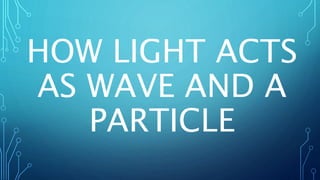 HOW LIGHT ACTS
AS WAVE AND A
PARTICLE
 