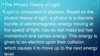 •The Photon Theory of Light
•Light is composed of photons. Based on the
photon theory of light, a photon is a discrete
bundle of electromagnetic energy moving at
the speed of light, has no rest mass but has
momentum and carries energy. This energy is
given to an electron upon their collision,
which causes it to move up to the next energy
level.
 