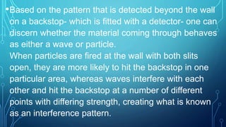 •Based on the pattern that is detected beyond the wall
on a backstop- which is fitted with a detector- one can
discern whether the material coming through behaves
as either a wave or particle.
When particles are fired at the wall with both slits
open, they are more likely to hit the backstop in one
particular area, whereas waves interfere with each
other and hit the backstop at a number of different
points with differing strength, creating what is known
as an interference pattern.
 