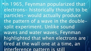 •In 1965, Feynman popularized that
electrons- historically thought to be
particles- would actually produce
the pattern of a wave in the double-
split experiment. Unlike sound
waves and water waves, Feynman
highlighted that when electrons are
fired at the wall one at a time, an
 