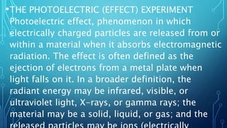 •THE PHOTOELECTRIC (EFFECT) EXPERIMENT
Photoelectric effect, phenomenon in which
electrically charged particles are released from or
within a material when it absorbs electromagnetic
radiation. The effect is often defined as the
ejection of electrons from a metal plate when
light falls on it. In a broader definition, the
radiant energy may be infrared, visible, or
ultraviolet light, X-rays, or gamma rays; the
material may be a solid, liquid, or gas; and the
 