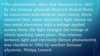 •The photoelectric effect was discovered in 1887
by the German physicist Heinrich Rudolf Hertz.
In connection with work on radio waves, Hertz
observed that, when ultraviolet light shines on
two metal electrodes with a voltage applied
across them, the light changes the voltage at
which sparking takes place. This relation
between light and electricity (hence photoelectric)
was clarified in 1902 by another German
physicist, Philipp Lenard.
 