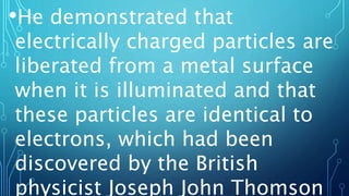 •He demonstrated that
electrically charged particles are
liberated from a metal surface
when it is illuminated and that
these particles are identical to
electrons, which had been
discovered by the British
physicist Joseph John Thomson
 