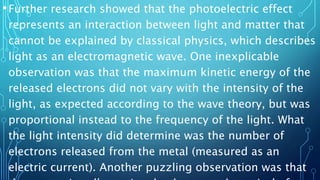 •Further research showed that the photoelectric effect
represents an interaction between light and matter that
cannot be explained by classical physics, which describes
light as an electromagnetic wave. One inexplicable
observation was that the maximum kinetic energy of the
released electrons did not vary with the intensity of the
light, as expected according to the wave theory, but was
proportional instead to the frequency of the light. What
the light intensity did determine was the number of
electrons released from the metal (measured as an
electric current). Another puzzling observation was that
 
