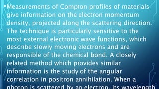 •Measurements of Compton profiles of materials
give information on the electron momentum
density, projected along the scattering direction.
The technique is particularly sensitive to the
most external electronic wave functions, which
describe slowly moving electrons and are
responsible of the chemical bond. A closely
related method which provides similar
information is the study of the angular
correlation in positron annihilation. When a
 