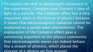 •To explain the shift in wavelengths measured in
the experiment, Compton used Einstein’s idea of
light as a particle. The Compton effect has a very
important place in the history of physics because
it shows that electromagnetic radiation cannot be
explained as a purely wave phenomenon. The
explanation of the Compton effect gave a
convincing argument to the physics community
that electromagnetic waves can indeed behave
like a stream of photons, which placed the
 