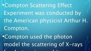 •Compton Scattering Effect
Experiment was conducted by
the American physicist Arthur H.
Compton.
•Compton used the photon
model the scattering of X-rays
 