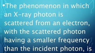 •The phenomenon in which
an X-ray photon is
scattered from an electron,
with the scattered photon
having a smaller frequency
than the incident photon, is
 
