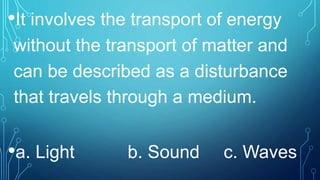 •It involves the transport of energy
without the transport of matter and
can be described as a disturbance
that travels through a medium.
•a. Light b. Sound c. Waves
 