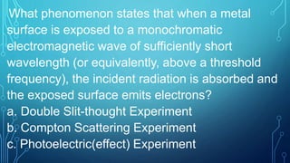 What phenomenon states that when a metal
surface is exposed to a monochromatic
electromagnetic wave of sufficiently short
wavelength (or equivalently, above a threshold
frequency), the incident radiation is absorbed and
the exposed surface emits electrons?
a. Double Slit-thought Experiment
b. Compton Scattering Experiment
c. Photoelectric(effect) Experiment
 