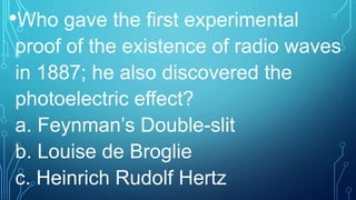 •Who gave the first experimental
proof of the existence of radio waves
in 1887; he also discovered the
photoelectric effect?
a. Feynman’s Double-slit
b. Louise de Broglie
c. Heinrich Rudolf Hertz
 