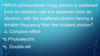 •Which phenomenon X-ray photon is scattered
from an electron with the scattered from an
electron, with the scattered photon having a
smaller frequency than the incident photon?
a. Compton effect
•b.Photoelectric
•c. Double-slit
 