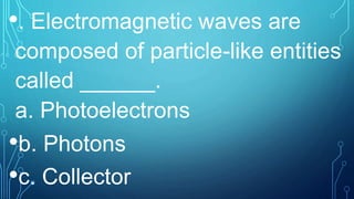 •. Electromagnetic waves are
composed of particle-like entities
called ______.
a. Photoelectrons
•b. Photons
•c. Collector
 
