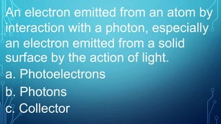 An electron emitted from an atom by
interaction with a photon, especially
an electron emitted from a solid
surface by the action of light.
a. Photoelectrons
b. Photons
c. Collector
 