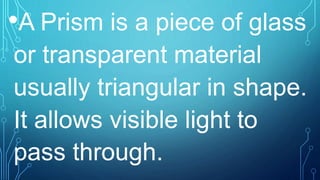 •A Prism is a piece of glass
or transparent material
usually triangular in shape.
It allows visible light to
pass through.
 