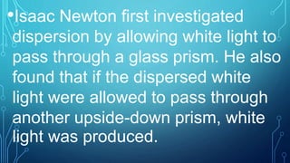 •Isaac Newton first investigated
dispersion by allowing white light to
pass through a glass prism. He also
found that if the dispersed white
light were allowed to pass through
another upside-down prism, white
light was produced.
 
