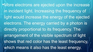 •More electrons are ejected upon the increase
in incident light. Increasing the frequency of
light would increase the energy of the ejected
electrons. The energy carried by a photon is
directly proportional to its frequency. The
arrangement of the visible spectrum of light
shows that red color has the least frequency,
which means it also has the least energy.
 
