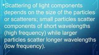 •Scattering of light components
depends on the size of the particles
or scatterers; small particles scatter
components of short wavelengths
(high frequency) while larger
particles scatter longer wavelengths
(low frequency).
 