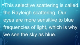 •This selective scattering is called
the Rayleigh scattering. Our
eyes are more sensitive to blue
frequencies of light, which is why
we see the sky as blue.
 