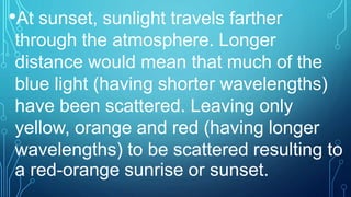 •At sunset, sunlight travels farther
through the atmosphere. Longer
distance would mean that much of the
blue light (having shorter wavelengths)
have been scattered. Leaving only
yellow, orange and red (having longer
wavelengths) to be scattered resulting to
a red-orange sunrise or sunset.
 