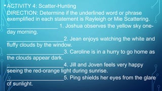 •ACTIVITY 4: Scatter-Hunting
DIRECTION: Determine if the underlined word or phrase
exemplified in each statement is Rayleigh or Mie Scattering.
_________________ 1. Joshua observes the yellow sky one-
day morning.
___________________2. Jean enjoys watching the white and
fluffy clouds by the window.
___________________3. Caroline is in a hurry to go home as
the clouds appear dark.
___________________4. Jill and Joven feels very happy
seeing the red-orange light during sunrise.
___________________5. Ping shields her eyes from the glare
of sunlight.
 