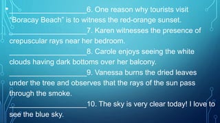 •___________________6. One reason why tourists visit
“Boracay Beach” is to witness the red-orange sunset.
___________________7. Karen witnesses the presence of
crepuscular rays near her bedroom.
___________________8. Carole enjoys seeing the white
clouds having dark bottoms over her balcony.
___________________9. Vanessa burns the dried leaves
under the tree and observes that the rays of the sun pass
through the smoke.
___________________10. The sky is very clear today! I love to
see the blue sky.
 