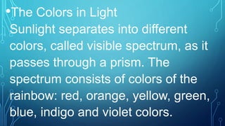 •The Colors in Light
Sunlight separates into different
colors, called visible spectrum, as it
passes through a prism. The
spectrum consists of colors of the
rainbow: red, orange, yellow, green,
blue, indigo and violet colors.
 