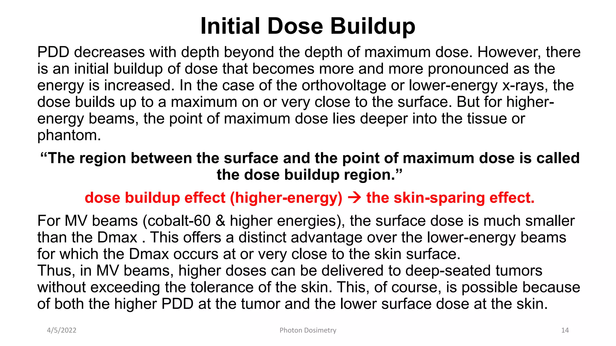 Initial Dose Buildup
PDD decreases with depth beyond the depth of maximum dose. However, there
is an initial buildup of dose that becomes more and more pronounced as the
energy is increased. In the case of the orthovoltage or lower-energy x-rays, the
dose builds up to a maximum on or very close to the surface. But for higher-
energy beams, the point of maximum dose lies deeper into the tissue or
phantom.
“The region between the surface and the point of maximum dose is called
the dose buildup region.”
dose buildup effect (higher-energy)  the skin-sparing effect.
For MV beams (cobalt-60 & higher energies), the surface dose is much smaller
than the Dmax . This offers a distinct advantage over the lower-energy beams
for which the Dmax occurs at or very close to the skin surface.
Thus, in MV beams, higher doses can be delivered to deep-seated tumors
without exceeding the tolerance of the skin. This, of course, is possible because
of both the higher PDD at the tumor and the lower surface dose at the skin.
4/5/2022 Photon Dosimetry 14
 