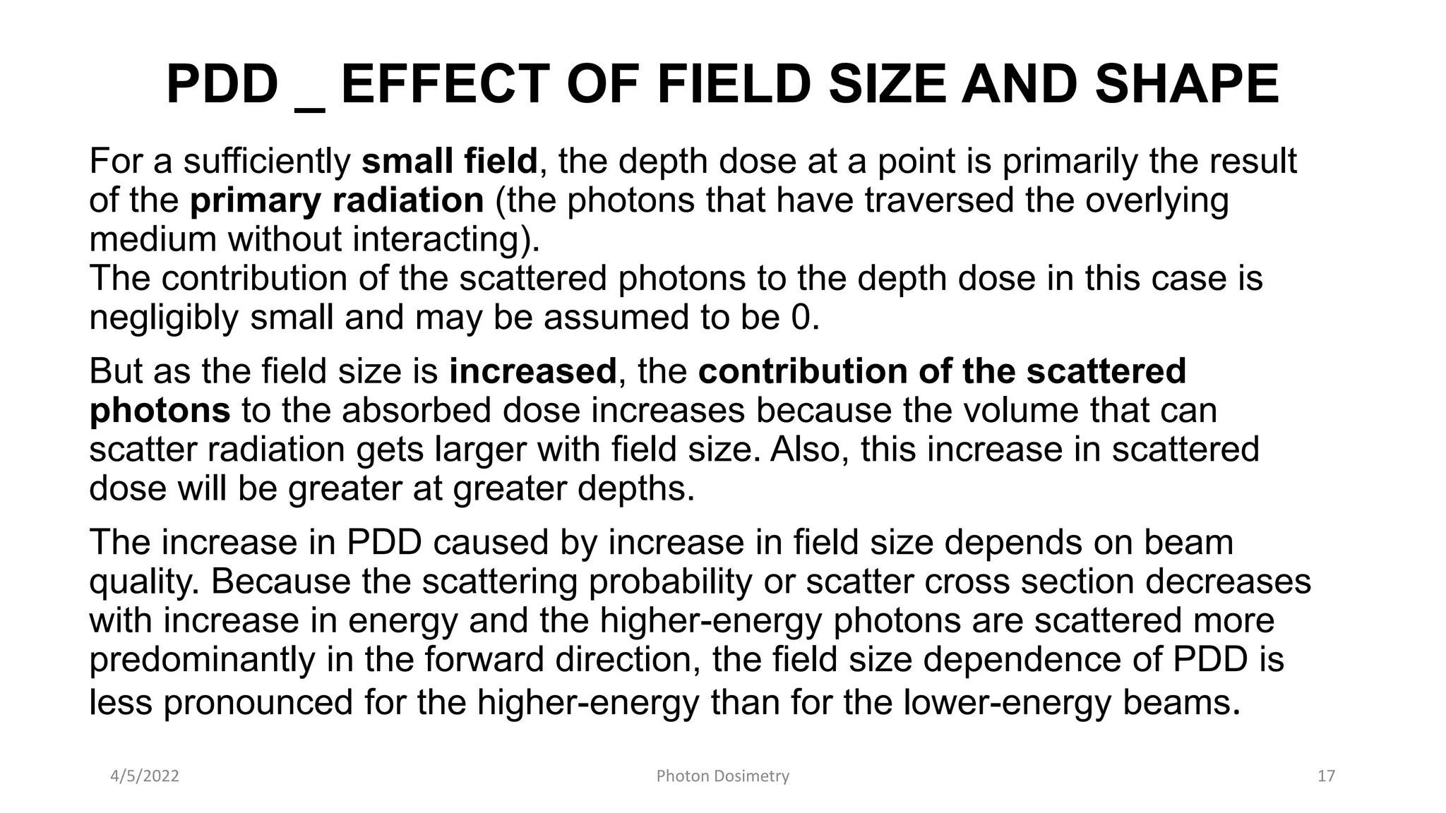 PDD _ EFFECT OF FIELD SIZE AND SHAPE
For a sufficiently small field, the depth dose at a point is primarily the result
of the primary radiation (the photons that have traversed the overlying
medium without interacting).
The contribution of the scattered photons to the depth dose in this case is
negligibly small and may be assumed to be 0.
But as the field size is increased, the contribution of the scattered
photons to the absorbed dose increases because the volume that can
scatter radiation gets larger with field size. Also, this increase in scattered
dose will be greater at greater depths.
The increase in PDD caused by increase in field size depends on beam
quality. Because the scattering probability or scatter cross section decreases
with increase in energy and the higher-energy photons are scattered more
predominantly in the forward direction, the field size dependence of PDD is
less pronounced for the higher-energy than for the lower-energy beams.
4/5/2022 Photon Dosimetry 17
 