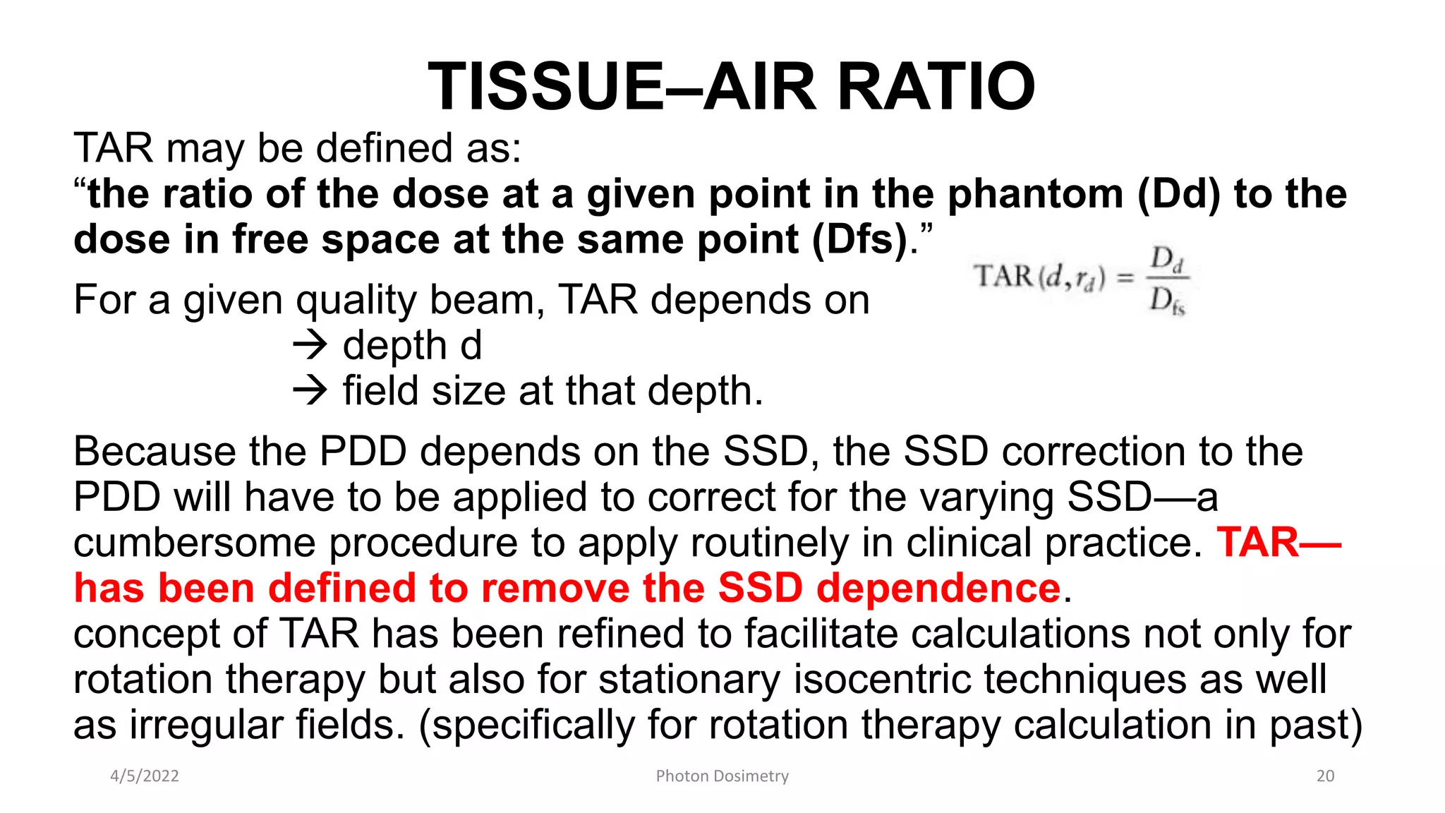TISSUE–AIR RATIO
TAR may be defined as:
“the ratio of the dose at a given point in the phantom (Dd) to the
dose in free space at the same point (Dfs).”
For a given quality beam, TAR depends on
 depth d
 field size at that depth.
Because the PDD depends on the SSD, the SSD correction to the
PDD will have to be applied to correct for the varying SSD—a
cumbersome procedure to apply routinely in clinical practice. TAR—
has been defined to remove the SSD dependence.
concept of TAR has been refined to facilitate calculations not only for
rotation therapy but also for stationary isocentric techniques as well
as irregular fields. (specifically for rotation therapy calculation in past)
4/5/2022 Photon Dosimetry 20
 