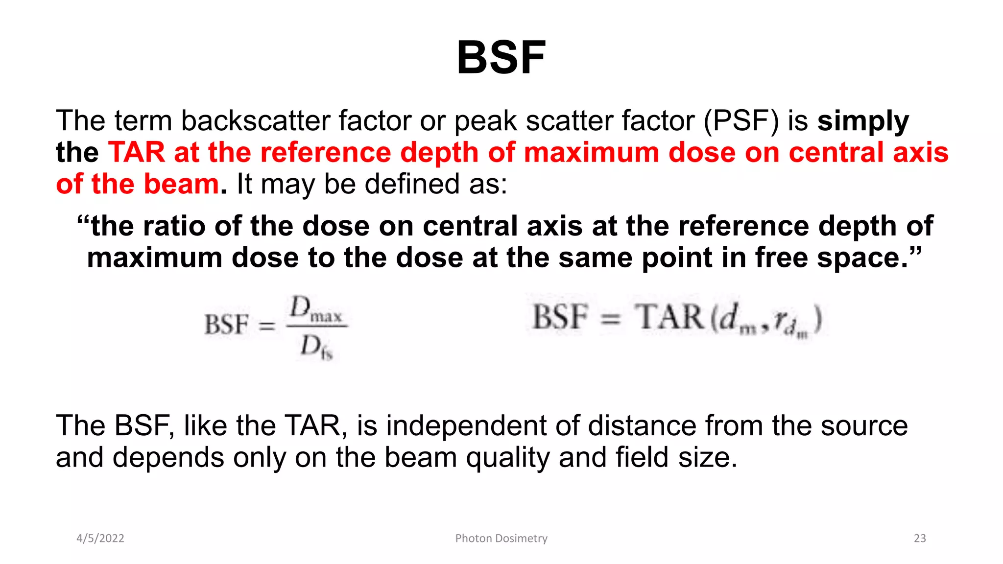 BSF
The term backscatter factor or peak scatter factor (PSF) is simply
the TAR at the reference depth of maximum dose on central axis
of the beam. It may be defined as:
“the ratio of the dose on central axis at the reference depth of
maximum dose to the dose at the same point in free space.”
The BSF, like the TAR, is independent of distance from the source
and depends only on the beam quality and field size.
4/5/2022 Photon Dosimetry 23
 