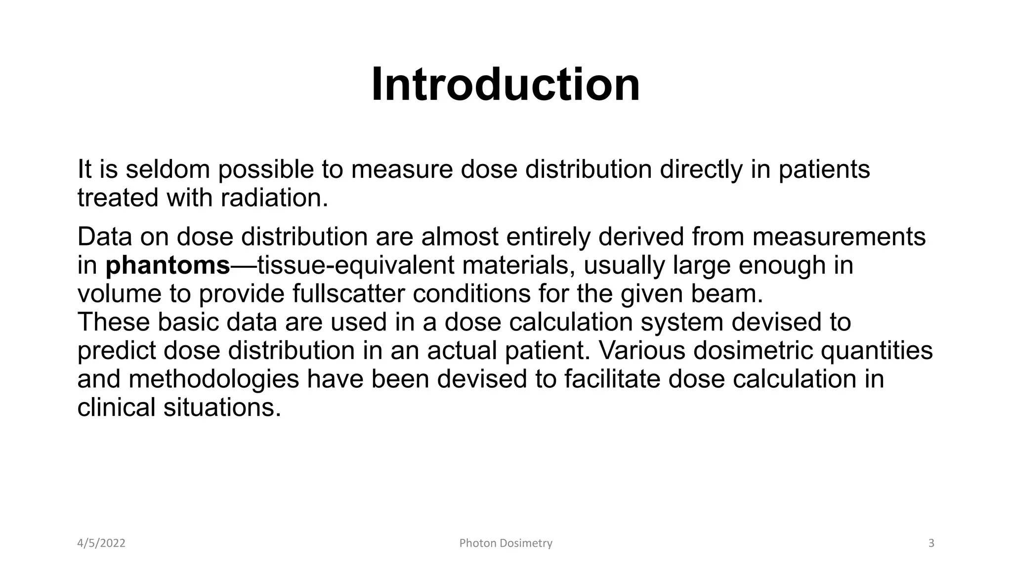 Introduction
It is seldom possible to measure dose distribution directly in patients
treated with radiation.
Data on dose distribution are almost entirely derived from measurements
in phantoms—tissue-equivalent materials, usually large enough in
volume to provide fullscatter conditions for the given beam.
These basic data are used in a dose calculation system devised to
predict dose distribution in an actual patient. Various dosimetric quantities
and methodologies have been devised to facilitate dose calculation in
clinical situations.
4/5/2022 Photon Dosimetry 3
 