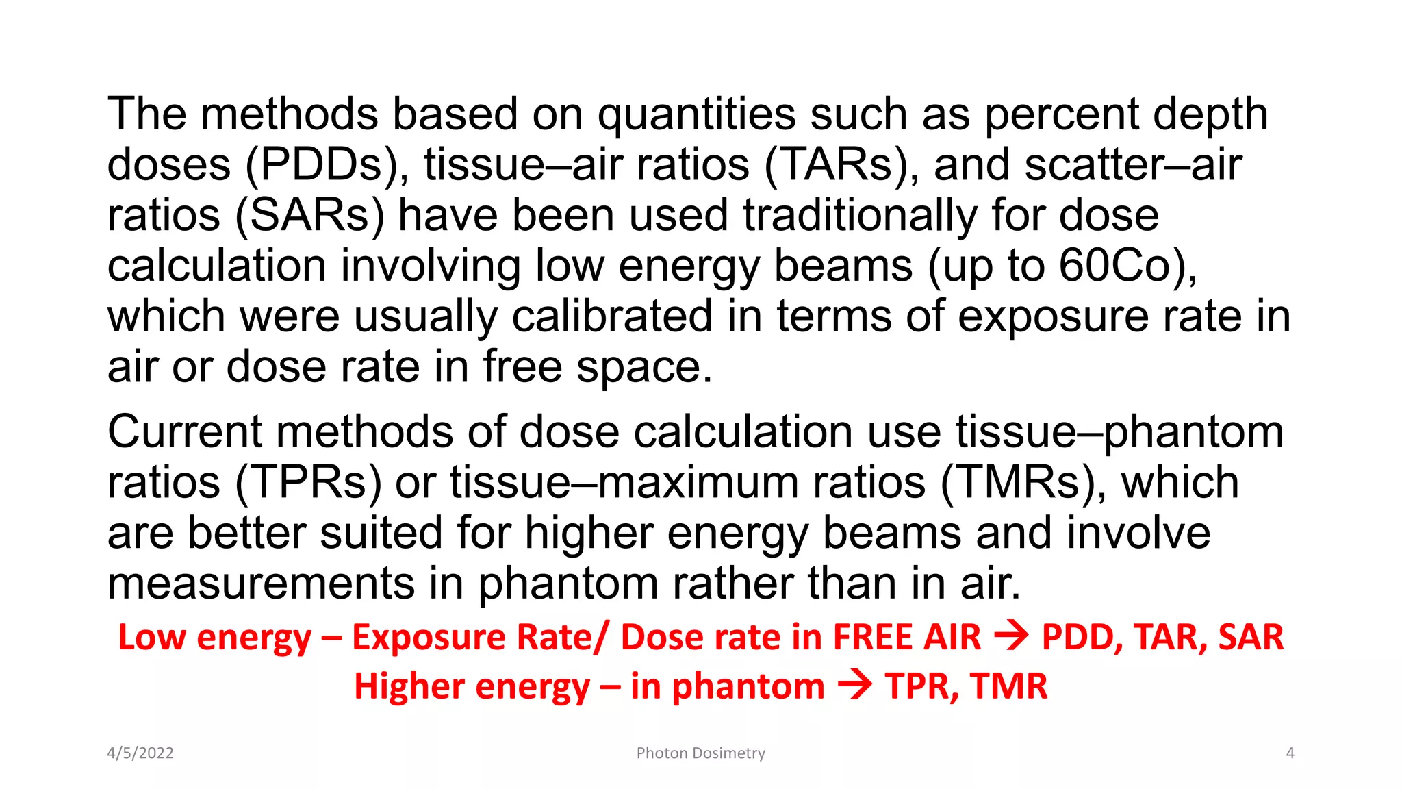 The methods based on quantities such as percent depth
doses (PDDs), tissue–air ratios (TARs), and scatter–air
ratios (SARs) have been used traditionally for dose
calculation involving low energy beams (up to 60Co),
which were usually calibrated in terms of exposure rate in
air or dose rate in free space.
Current methods of dose calculation use tissue–phantom
ratios (TPRs) or tissue–maximum ratios (TMRs), which
are better suited for higher energy beams and involve
measurements in phantom rather than in air.
4/5/2022 Photon Dosimetry 4
Low energy – Exposure Rate/ Dose rate in FREE AIR  PDD, TAR, SAR
Higher energy – in phantom  TPR, TMR
 