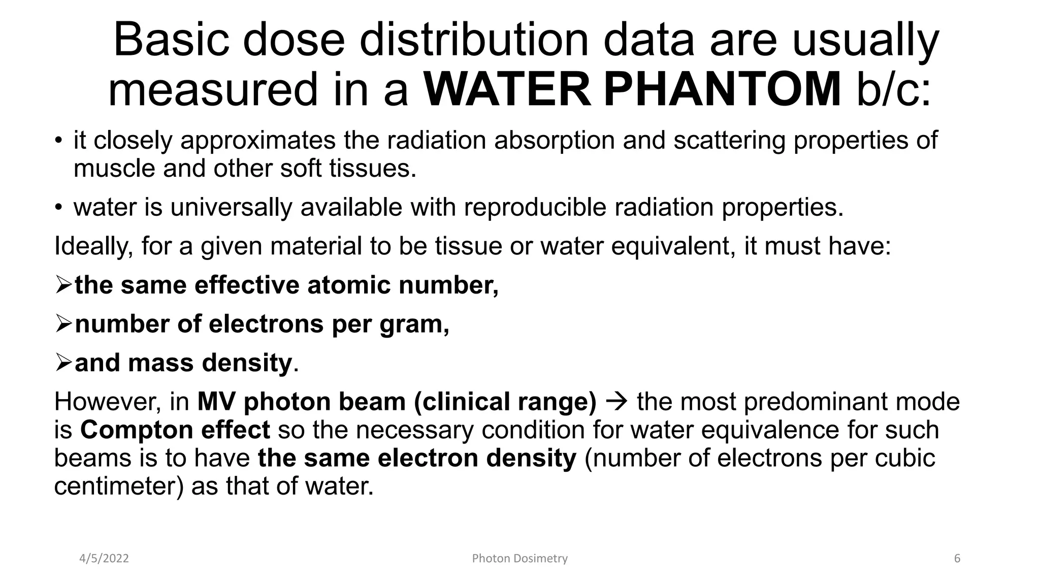 Basic dose distribution data are usually
measured in a WATER PHANTOM b/c:
• it closely approximates the radiation absorption and scattering properties of
muscle and other soft tissues.
• water is universally available with reproducible radiation properties.
Ideally, for a given material to be tissue or water equivalent, it must have:
the same effective atomic number,
number of electrons per gram,
and mass density.
However, in MV photon beam (clinical range)  the most predominant mode
is Compton effect so the necessary condition for water equivalence for such
beams is to have the same electron density (number of electrons per cubic
centimeter) as that of water.
4/5/2022 Photon Dosimetry 6
 